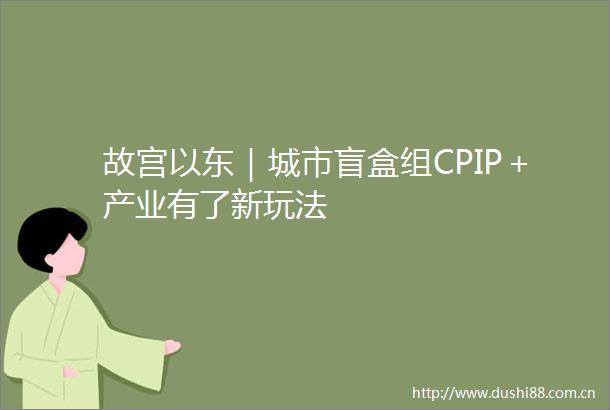 故宫以东｜城市盲盒组CPIP＋产业有了新玩法