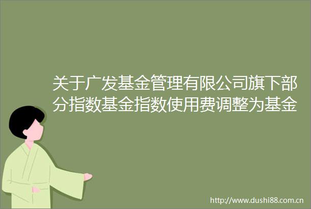 关于广发基金管理有限公司旗下部分指数基金指数使用费调整为基金管理人承担并修订基金合同的公告