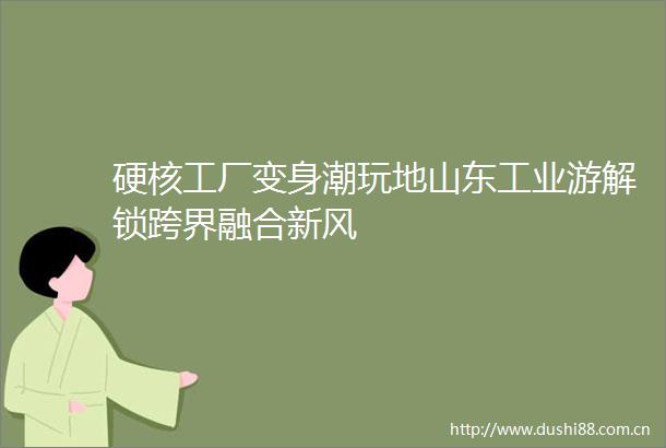 硬核工厂变身潮玩地山东工业游解锁跨界融合新风