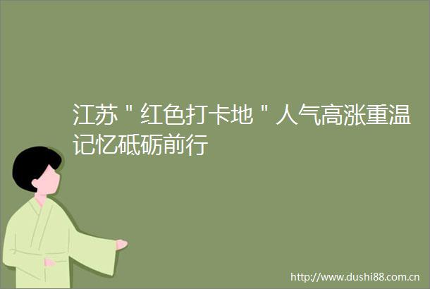 江苏＂红色打卡地＂人气高涨重温记忆砥砺前行