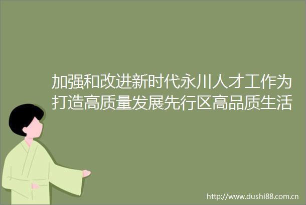 加强和改进新时代永川人才工作为打造高质量发展先行区高品质生活示范区提供坚实保障