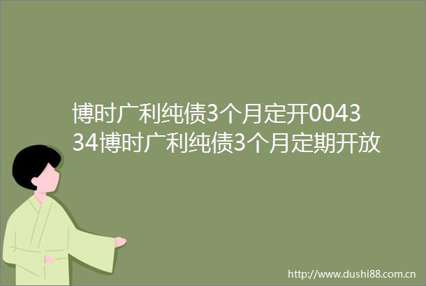 博时广利纯债3个月定开004334博时广利纯债3个月定期开放债券型发起式证券投资基金开放申购赎回业务