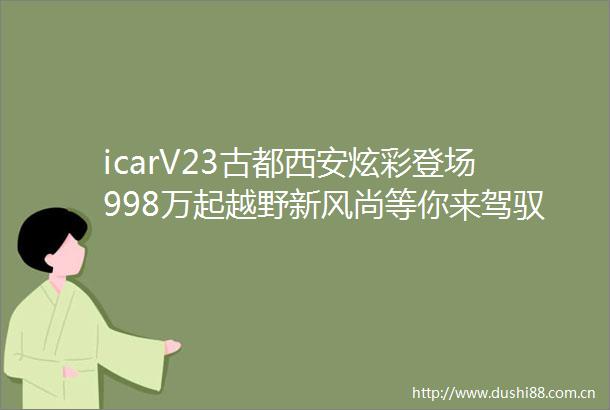 icarV23古都西安炫彩登场998万起越野新风尚等你来驾驭