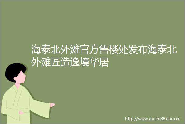 海泰北外滩官方售楼处发布海泰北外滩匠造逸境华居