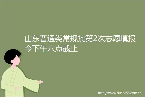 山东普通类常规批第2次志愿填报今下午六点截止