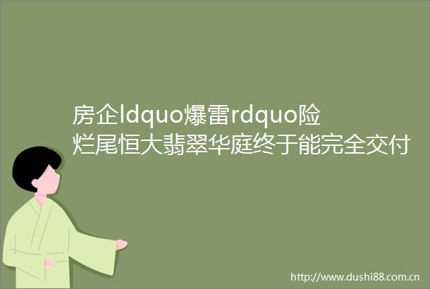 房企ldquo爆雷rdquo险烂尾恒大翡翠华庭终于能完全交付
