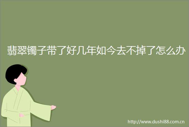 翡翠镯子带了好几年如今去不掉了怎么办