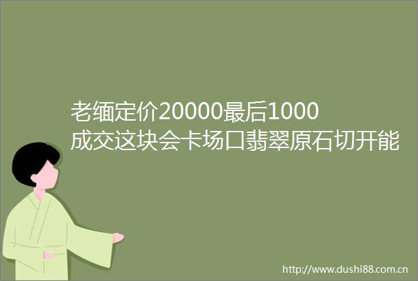 老缅定价20000最后1000成交这块会卡场口翡翠原石切开能涨