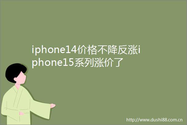 iphone14价格不降反涨iphone15系列涨价了