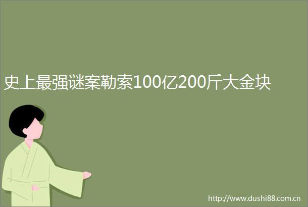 史上最强谜案勒索100亿200斤大金块