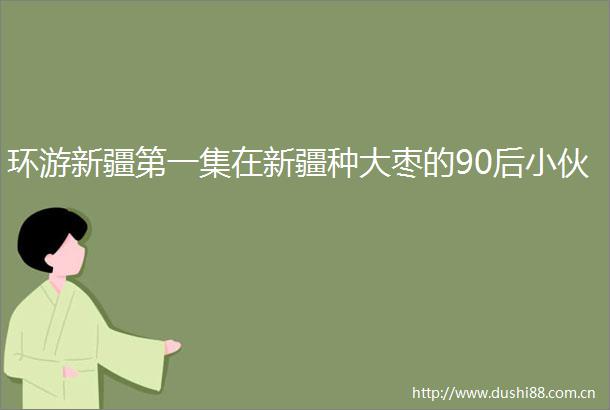环游新疆第一集在新疆种大枣的90后小伙