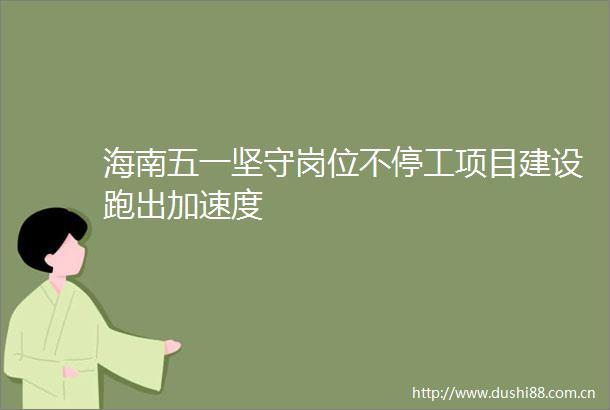 海南五一坚守岗位不停工项目建设跑出加速度