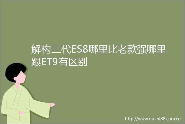 解构三代ES8哪里比老款强哪里跟ET9有区别