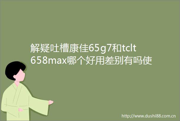 解疑吐槽康佳65g7和tclt658max哪个好用差别有吗使用评测