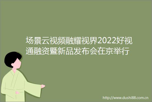 场景云视频融耀视界2022好视通融资暨新品发布会在京举行