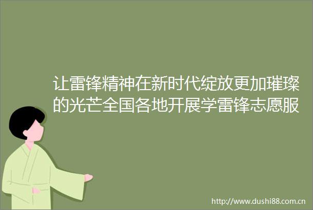 让雷锋精神在新时代绽放更加璀璨的光芒全国各地开展学雷锋志愿服务活动弘扬雷锋精神