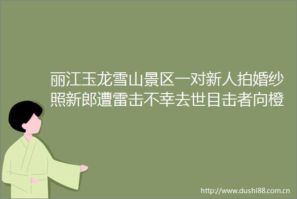 丽江玉龙雪山景区一对新人拍婚纱照新郎遭雷击不幸去世目击者向橙柿互动还原现场被雷击的新人就跑在我们后面