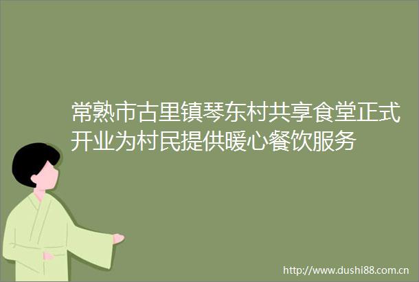 常熟市古里镇琴东村共享食堂正式开业为村民提供暖心餐饮服务