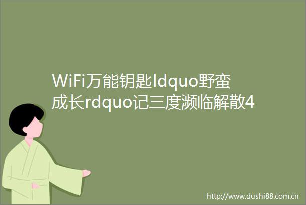 WiFi万能钥匙ldquo野蛮成长rdquo记三度濒临解散4年9亿用户它是怎么熬过来的创新