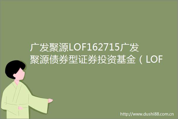 广发聚源LOF162715广发聚源债券型证券投资基金（LOF）更新的招募说明书