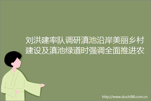 刘洪建率队调研滇池沿岸美丽乡村建设及滇池绿道时强调全面推进农文旅融合发展让群众在共享生态红利中更加自觉地保护滇池