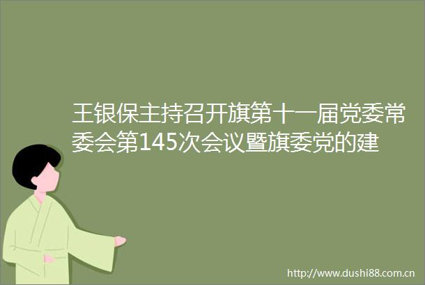 王银保主持召开旗第十一届党委常委会第145次会议暨旗委党的建设工作小组会议