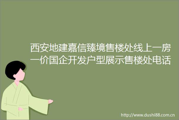 西安地建嘉信臻境售楼处线上一房一价国企开发户型展示售楼处电话