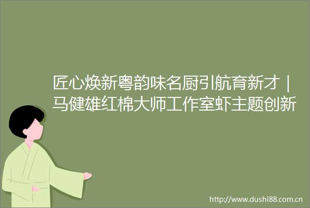 匠心焕新粤韵味名厨引航育新才｜马健雄红棉大师工作室虾主题创新菜研发活动圆满举行