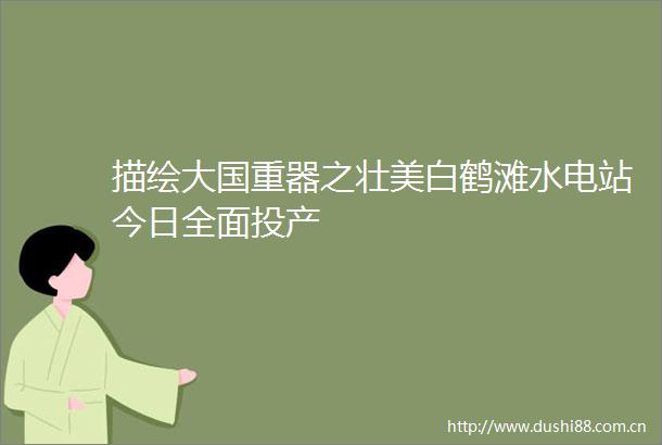 描绘大国重器之壮美白鹤滩水电站今日全面投产