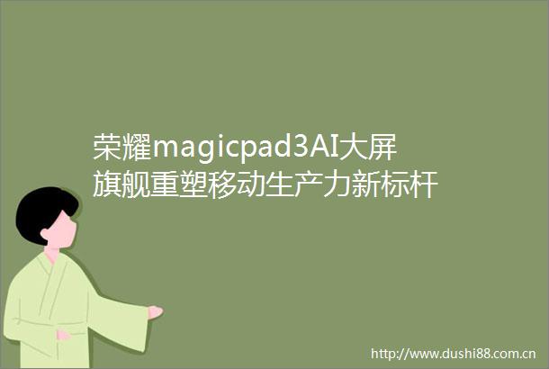 荣耀magicpad3AI大屏旗舰重塑移动生产力新标杆