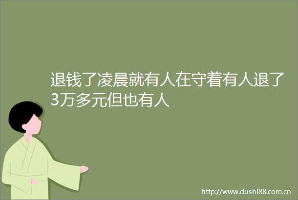 退钱了凌晨就有人在守着有人退了3万多元但也有人