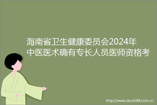 海南省卫生健康委员会2024年中医医术确有专长人员医师资格考核公告