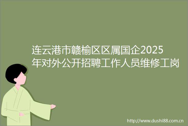 连云港市赣榆区区属国企2025年对外公开招聘工作人员维修工岗（A18）及设备工程师岗（A65）技能测试成绩公示