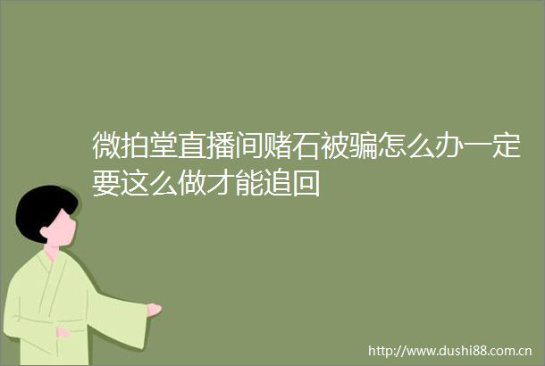 微拍堂直播间赌石被怎么办一定要这么做才能追回