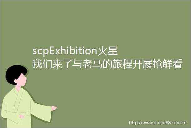 scpExhibition火星我们来了与老马的旅程开展抢鲜看