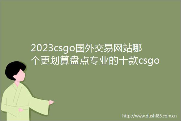 2023csgo国外交易网站哪个更划算盘点专业的十款csgo国外交易网站