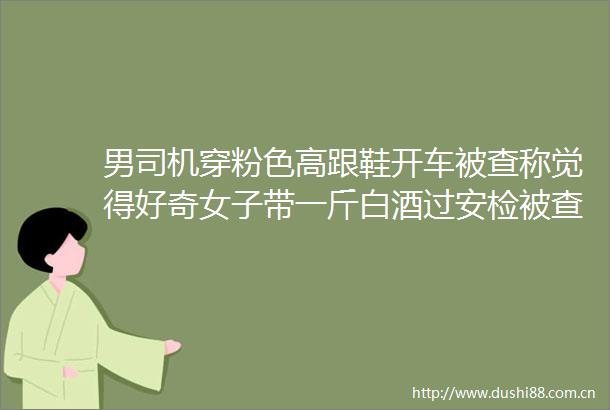 男司机穿粉色高跟鞋开车被查称觉得好奇女子带一斤白酒过安检被查当场吹瓶早安湖南社会频道东方资讯