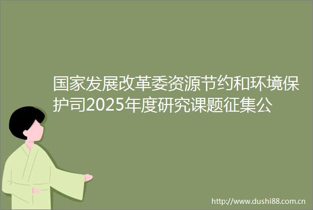 发展改革委资源节约和环境保护司2025年度研究课题征集公告