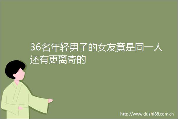 36名年轻男子的女友竟是同一人还有更离奇的