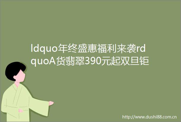 ldquo年终盛惠福利来袭rdquoA货翡翠390元起双旦钜惠直击底价