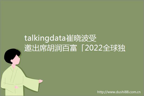 talkingdata崔晓波受邀出席胡润百富「2022全球独角兽CEO大会」