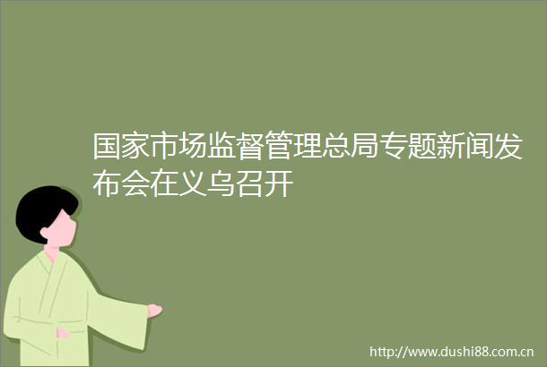 市场监督管理总局专题新闻发布会在义乌召开