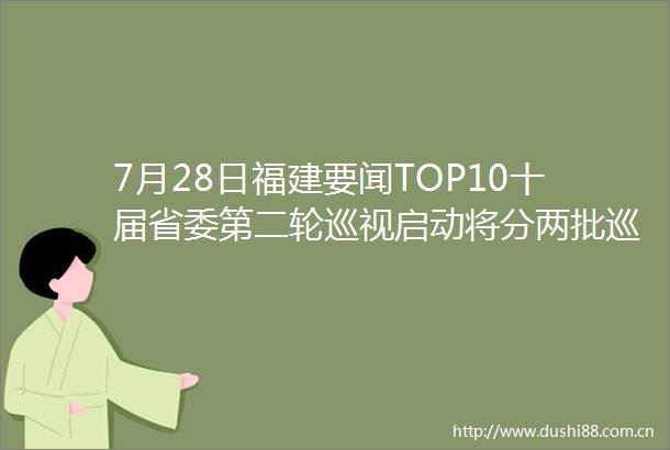 7月28日福建要闻TOP10十届省委第二轮巡视启动将分两批巡视