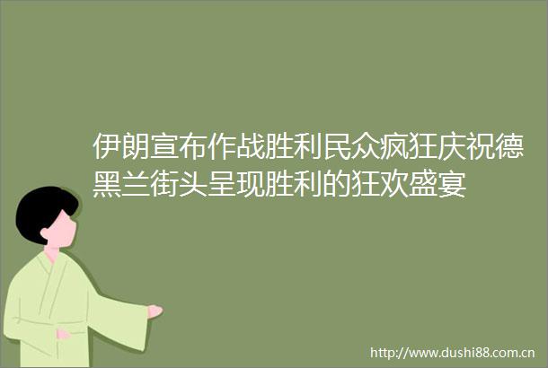 伊朗宣布作战胜利民众疯狂庆祝德黑兰街头呈现胜利的狂欢盛宴