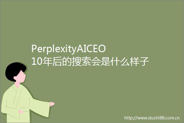 PerplexityAICEO10年后的搜索会是什么样子