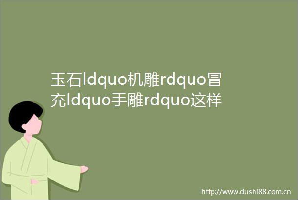 玉石ldquo机雕rdquoldquo手雕rdquo这样的ldquo大师作品rdquo你千万别买