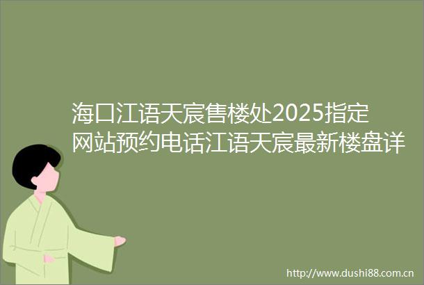 海口江语天宸售楼处2025指定网站预约电话江语天宸最新楼盘详情售楼中心在售户型房价营销中心电话