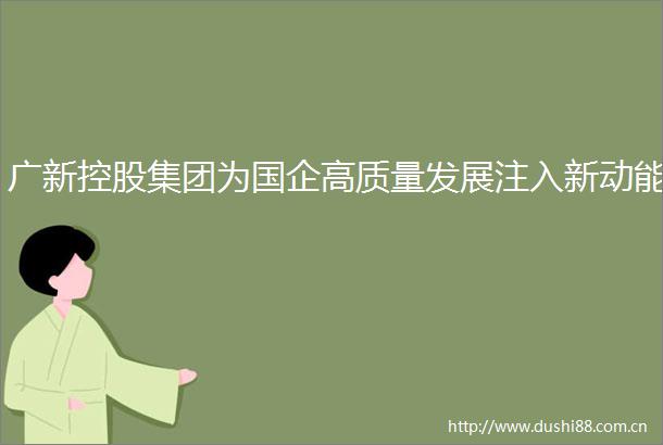 广新控股集团为国企高质量发展注入新动能