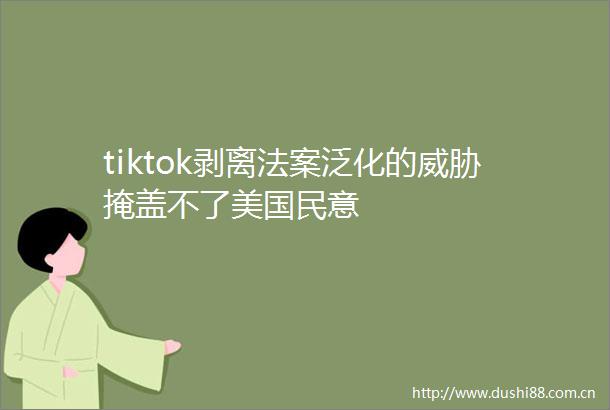 tiktok剥离法案泛化的威胁掩盖不了美国民意