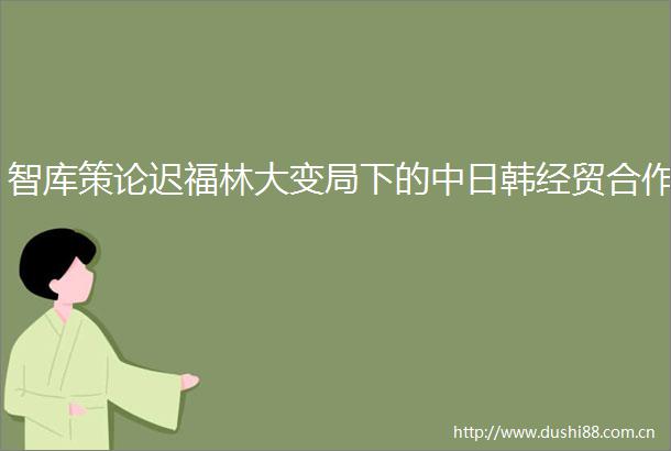 智库策论迟福林大变局下的中日韩经贸合作